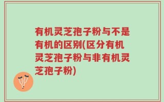 有机灵芝孢子粉与不是有机的区别(区分有机灵芝孢子粉与非有机灵芝孢子粉)