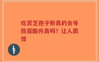 吃灵芝孢子粉真的会导致尿酸升高吗？让人震惊