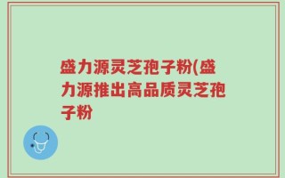 盛力源灵芝孢子粉(盛力源推出高品质灵芝孢子粉