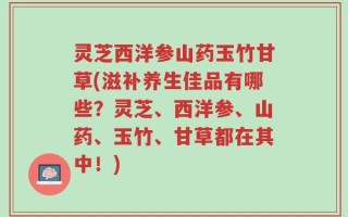 灵芝西洋参山药玉竹甘草(滋补养生佳品有哪些？灵芝、西洋参、山药、玉竹、甘草都在其中！)