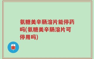 氨糖美辛肠溶片能停药吗(氨糖美辛肠溶片可停用吗)