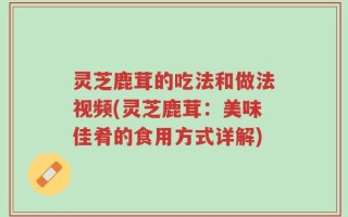 灵芝鹿茸的吃法和做法视频(灵芝鹿茸：美味佳肴的食用方式详解)