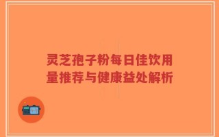 灵芝孢子粉每日佳饮用量推荐与健康益处解析