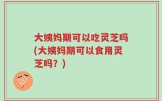 大姨妈期可以吃灵芝吗(大姨妈期可以食用灵芝吗？)