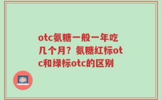 otc氨糖一般一年吃几个月？氨糖红标otc和绿标otc的区别
