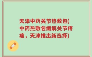 天津中药关节热敷包(中药热敷包缓解关节疼痛，天津推出新选择)