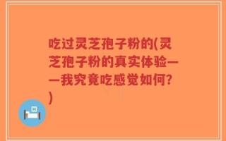 吃过灵芝孢子粉的(灵芝孢子粉的真实体验——我究竟吃感觉如何？)