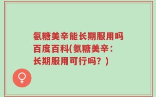 氨糖美辛能长期服用吗百度百科(氨糖美辛：长期服用可行吗？)