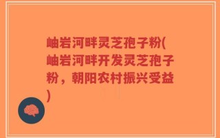 岫岩河畔灵芝孢子粉(岫岩河畔开发灵芝孢子粉，朝阳农村振兴受益)