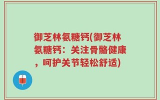 御芝林氨糖钙(御芝林氨糖钙：关注骨骼健康，呵护关节轻松舒适)