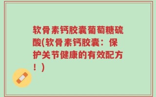 软骨素钙胶囊葡萄糖硫酸(软骨素钙胶囊：保护关节健康的有效配方！)