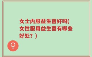 女士内服益生菌好吗(女性服用益生菌有哪些好处？)