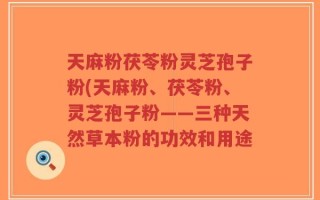 天麻粉茯苓粉灵芝孢子粉(天麻粉、茯苓粉、灵芝孢子粉——三种天然草本粉的功效和用途