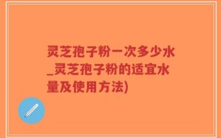 灵芝孢子粉一次多少水_灵芝孢子粉的适宜水量及使用方法)