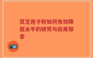 灵芝孢子粉如何有效降低水平的研究与应用探索