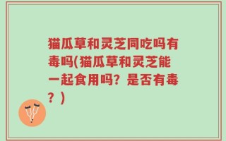 猫瓜草和灵芝同吃吗有毒吗(猫瓜草和灵芝能一起食用吗？是否有毒？)