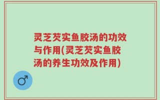 灵芝芡实鱼胶汤的功效与作用(灵芝芡实鱼胶汤的养生功效及作用)