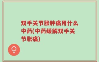 双手关节胀肿痛用什么中药(中药缓解双手关节胀痛)