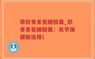带软骨素氨糖胶囊_软骨素氨糖胶囊：关节保健新选择)