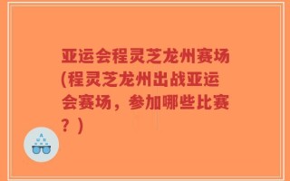 亚运会程灵芝龙州赛场(程灵芝龙州出战亚运会赛场，参加哪些比赛？)