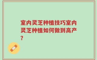 室内灵芝种植技巧室内灵芝种植如何做到高产？