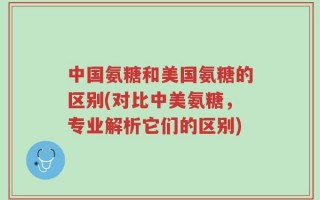 中国氨糖和美国氨糖的区别(对比中美氨糖，专业解析它们的区别)