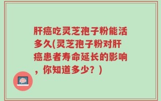 肝癌吃灵芝孢子粉能活多久(灵芝孢子粉对肝癌患者寿命延长的影响，你知道多少？)