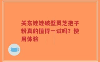 关东娃娃破壁灵芝孢子粉真的值得一试吗？使用体验