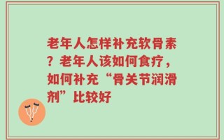 老年人怎样补充软骨素？老年人该如何食疗，如何补充“骨关节润滑剂”比较好