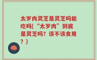 太岁肉灵芝是灵芝吗能吃吗(“太岁肉”到底是灵芝吗？该不该食用？)