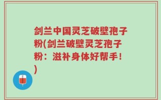 剑兰中国灵芝破壁孢子粉(剑兰破壁灵芝孢子粉：滋补身体好帮手！)