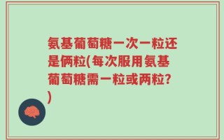 氨基葡萄糖一次一粒还是俩粒(每次服用氨基葡萄糖需一粒或两粒？)
