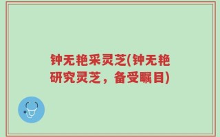 钟无艳采灵芝(钟无艳研究灵芝，备受瞩目)