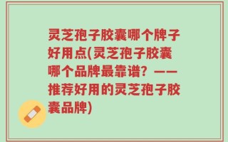 灵芝孢子胶囊哪个牌子好用点(灵芝孢子胶囊哪个品牌最靠谱？——推荐好用的灵芝孢子胶囊品牌)