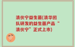 清伙宁益生菌(清华团队研发的益生菌产品“清伙宁”正式上市)