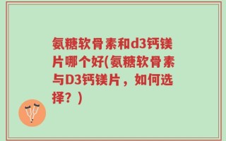 氨糖软骨素和d3钙镁片哪个好(氨糖软骨素与D3钙镁片，如何选择？)