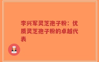 李兴军灵芝孢子粉：优质灵芝孢子粉的卓越代表