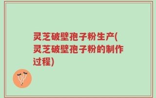 灵芝破壁孢子粉生产(灵芝破壁孢子粉的制作过程)