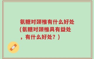 氨糖对颈椎有什么好处(氨糖对颈椎具有益处，有什么好处？)