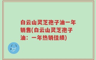 白云山灵芝孢子油一年销售(白云山灵芝孢子油：一年热销佳绩)
