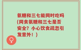 氨糖和三七能同时吃吗(同食氨糖和三七是否安全？小心饮食疏忽引发意外！)