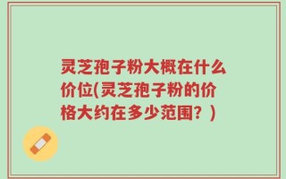 灵芝孢子粉大概在什么价位(灵芝孢子粉的价格大约在多少范围？)