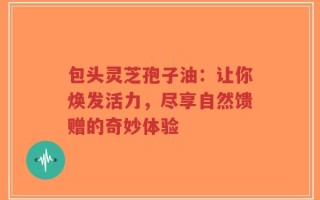 包头灵芝孢子油：让你焕发活力，尽享自然馈赠的奇妙体验