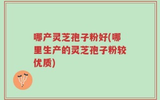 哪产灵芝孢子粉好(哪里生产的灵芝孢子粉较优质)