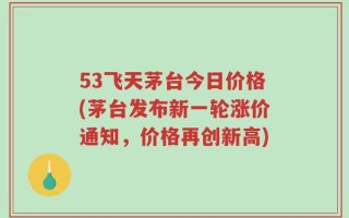 53飞天茅台今日价格(茅台发布新一轮涨价通知，价格再创新高)
