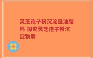 灵芝孢子粉沉淀是油脂吗 探究灵芝孢子粉沉淀物质