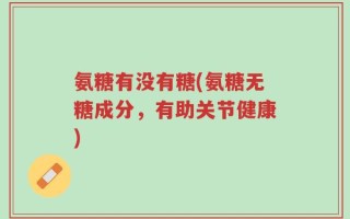 氨糖有没有糖(氨糖无糖成分，有助关节健康)
