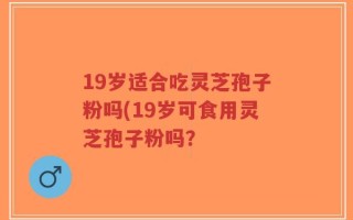 19岁适合吃灵芝孢子粉吗(19岁可食用灵芝孢子粉吗？