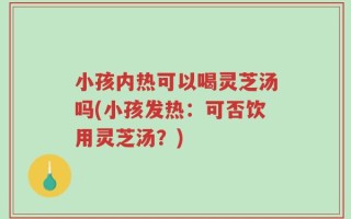 小孩内热可以喝灵芝汤吗(小孩发热：可否饮用灵芝汤？)