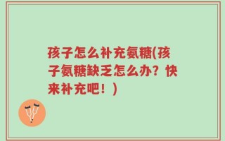 孩子怎么补充氨糖(孩子氨糖缺乏怎么办？快来补充吧！)